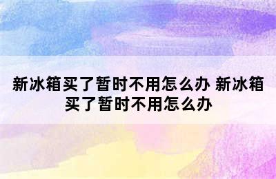 新冰箱买了暂时不用怎么办 新冰箱买了暂时不用怎么办